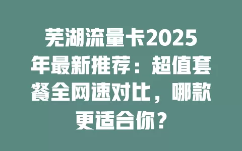 芜湖流量卡2025年最新推荐：超值套餐全网速对比，哪款更适合你？