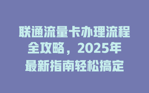 联通流量卡办理流程全攻略，2025年最新指南轻松搞定
