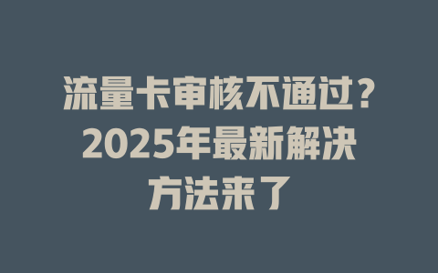 流量卡审核不通过？2025年最新解决方法来了
