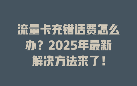 流量卡充错话费怎么办？2025年最新解决方法来了！