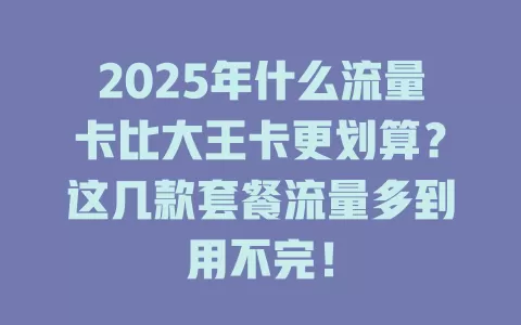 2025年什么流量卡比大王卡更划算？这几款套餐流量多到用不完！