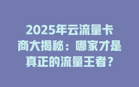 2025年云流量卡商大揭秘：哪家才是真正的流量王者？