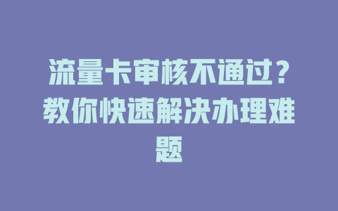 流量卡审核不通过？教你快速解决办理难题