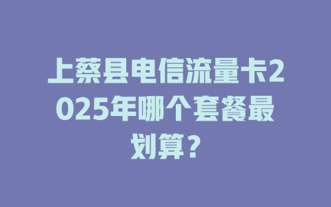 上蔡县电信流量卡2025年哪个套餐最划算？