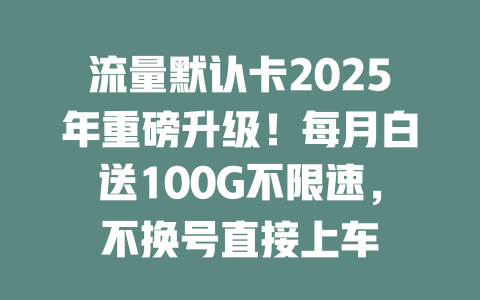 流量默认卡2025年重磅升级！每月白送100G不限速，不换号直接上车