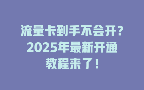 流量卡到手不会开？2025年最新开通教程来了！