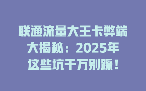 联通流量大王卡弊端大揭秘：2025年这些坑千万别踩！