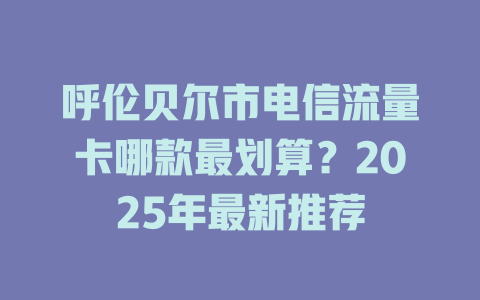 呼伦贝尔市电信流量卡哪款最划算？2025年最新推荐