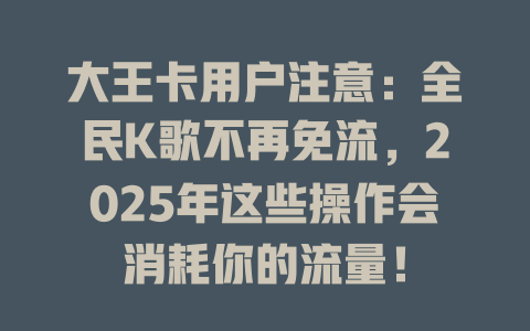 大王卡用户注意：全民K歌不再免流，2025年这些操作会消耗你的流量！