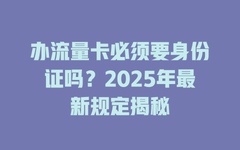 办流量卡必须要身份证吗？2025年最新规定揭秘