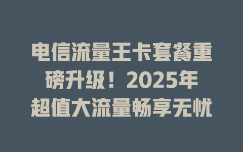 电信流量王卡套餐重磅升级！2025年超值大流量畅享无忧
