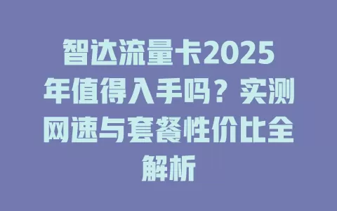 智达流量卡2025年值得入手吗？实测网速与套餐性价比全解析