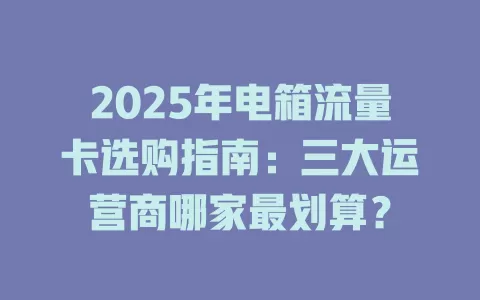 2025年电箱流量卡选购指南：三大运营商哪家最划算？