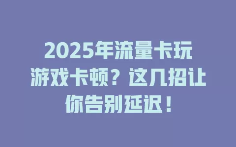 2025年流量卡玩游戏卡顿？这几招让你告别延迟！