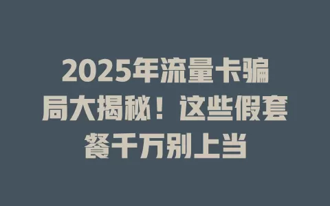 2025年流量卡骗局大揭秘！这些假套餐千万别上当