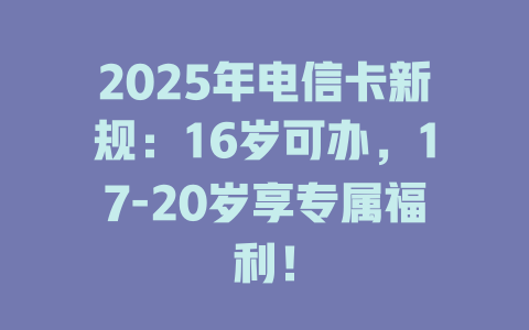2025年电信卡新规：16岁可办，17-20岁享专属福利！