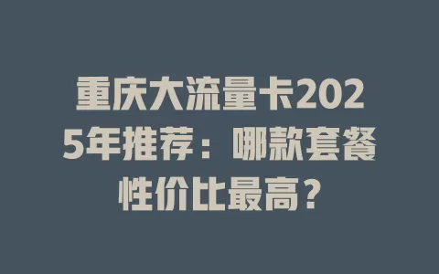 重庆大流量卡2025年推荐：哪款套餐性价比最高？