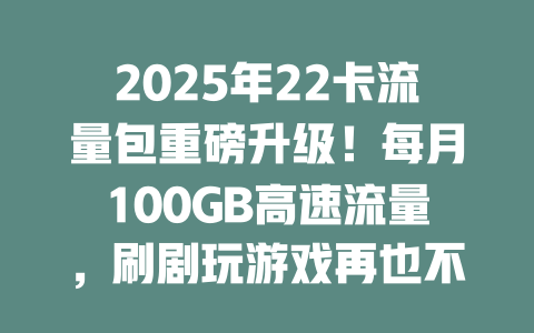 2025年22卡流量包重磅升级！每月100GB高速流量，刷剧玩游戏再也不怕没网！