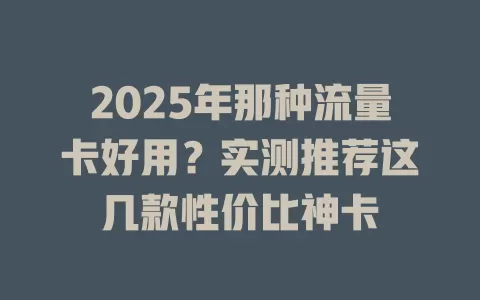 2025年那种流量卡好用？实测推荐这几款性价比神卡