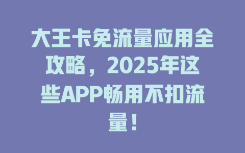 大王卡免流量应用全攻略，2025年这些APP畅用不扣流量！