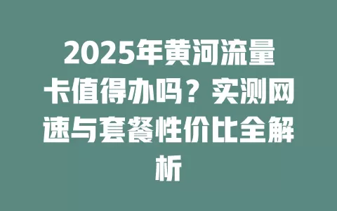 2025年黄河流量卡值得办吗？实测网速与套餐性价比全解析
