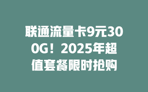联通流量卡9元300G！2025年超值套餐限时抢购