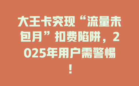 大王卡突现“流量未包月”扣费陷阱，2025年用户需警惕！