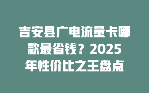 吉安县广电流量卡哪款最省钱？2025年性价比之王盘点
