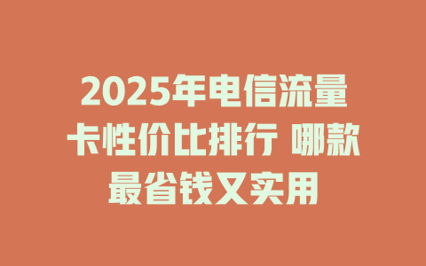 2025年电信流量卡性价比排行 哪款最省钱又实用