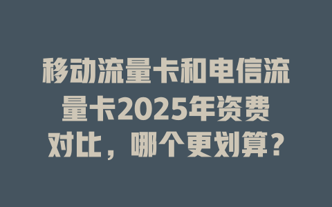 移动流量卡和电信流量卡2025年资费对比，哪个更划算？