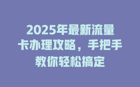 2025年最新流量卡办理攻略，手把手教你轻松搞定