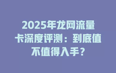 2025年龙网流量卡深度评测：到底值不值得入手？