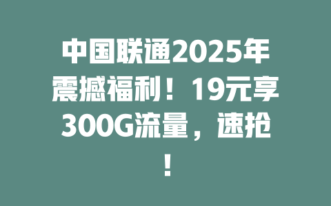 中国联通2025年震撼福利！19元享300G流量，速抢！