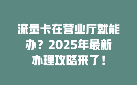 流量卡在营业厅就能办？2025年最新办理攻略来了！