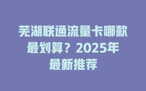 芜湖联通流量卡哪款最划算？2025年最新推荐