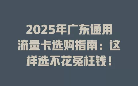 2025年广东通用流量卡选购指南：这样选不花冤枉钱！