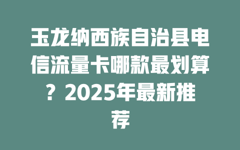 玉龙纳西族自治县电信流量卡哪款最划算？2025年最新推荐
