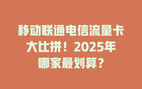 移动联通电信流量卡大比拼！2025年哪家最划算？
