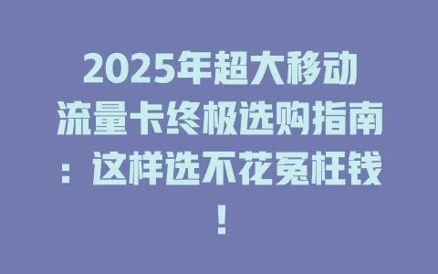 2025年超大移动流量卡终极选购指南：这样选不花冤枉钱！