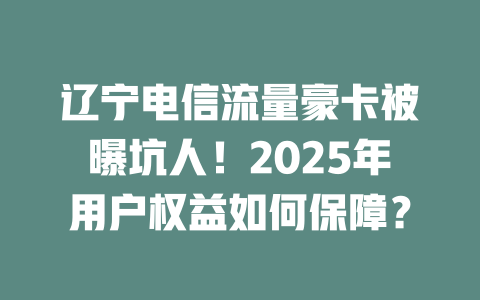 辽宁电信流量豪卡被曝坑人！2025年用户权益如何保障？