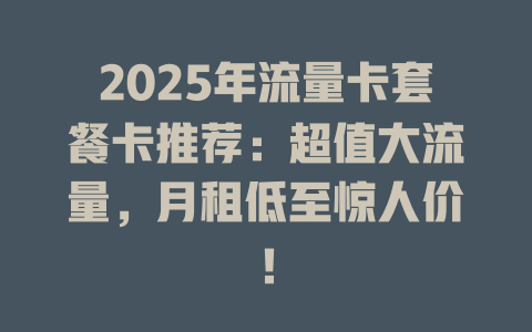 2025年流量卡套餐卡推荐：超值大流量，月租低至惊人价！