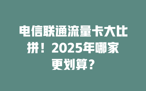 电信联通流量卡大比拼！2025年哪家更划算？