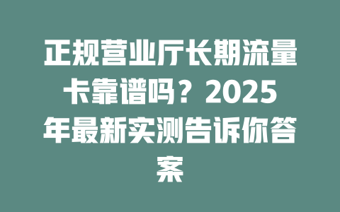 正规营业厅长期流量卡靠谱吗？2025年最新实测告诉你答案