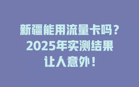 新疆能用流量卡吗？2025年实测结果让人意外！