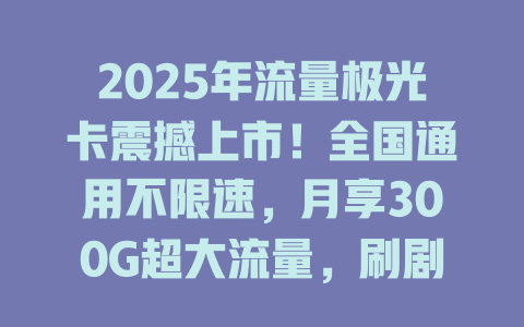 2025年流量极光卡震撼上市！全国通用不限速，月享300G超大流量，刷剧游戏全免费！