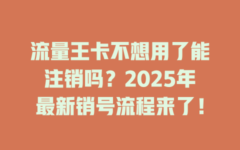 流量王卡不想用了能注销吗？2025年最新销号流程来了！
