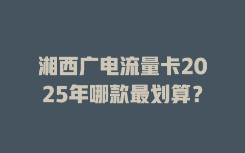 湘西广电流量卡2025年哪款最划算？