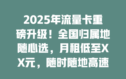 2025年流量卡重磅升级！全国归属地随心选，月租低至XX元，随时随地高速上网！