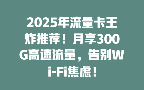 2025年流量卡王炸推荐！月享300G高速流量，告别Wi-Fi焦虑！