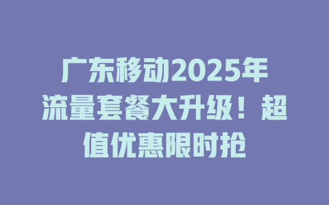 广东移动2025年流量套餐大升级！超值优惠限时抢